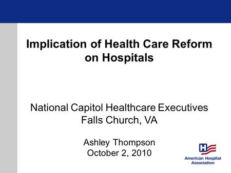 Implication of Health Care Reform on Hospitals National Capitol Healthcare Executives Falls Church, VA Ashley Thompson October 2, 2010.