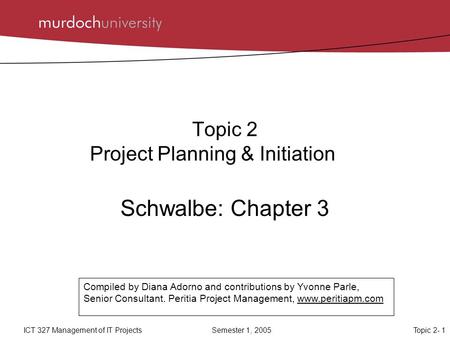 Topic 2- 1ICT 327 Management of IT Projects Semester 1, 2005 Topic 2 Project Planning & Initiation Schwalbe: Chapter 3 Compiled by Diana Adorno and contributions.