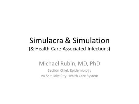 Simulacra & Simulation (& Health Care-Associated Infections) Michael Rubin, MD, PhD Section Chief, Epidemiology VA Salt Lake City Health Care System.