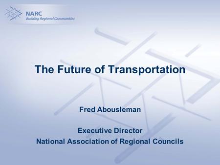 The Future of Transportation Fred Abousleman Executive Director National Association of Regional Councils.