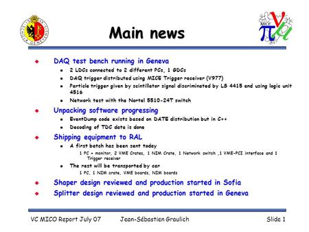 VC MICO Report July 07Jean-Sébastien GraulichSlide 1 Main news  DAQ test bench running in Geneva 2 LDCs connected to 2 different PCs, 1 GDCs DAQ trigger.