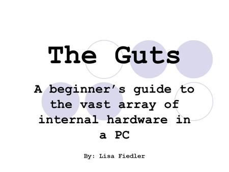 The Guts A beginner’s guide to the vast array of internal hardware in a PC By: Lisa Fiedler.