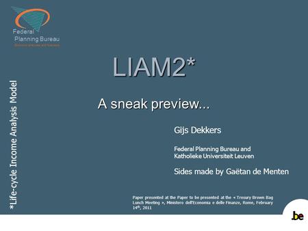 Federal Planning Bureau Economic analyses and forecasts LIAM2* A sneak preview... *Life-cycle Income Analysis Model Gijs Dekkers Federal Planning Bureau.