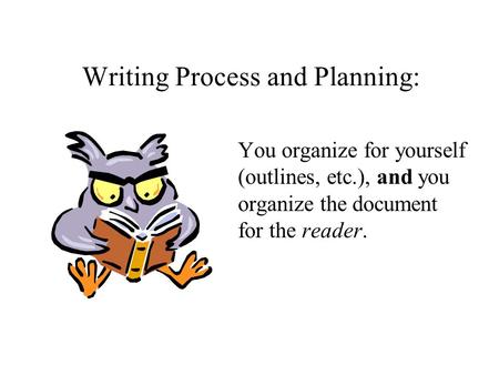 Writing Process and Planning: You organize for yourself (outlines, etc.), and you organize the document for the reader.