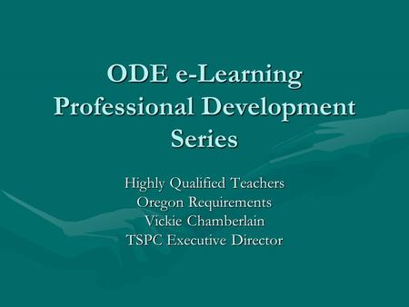 ODE e-Learning Professional Development Series Highly Qualified Teachers Oregon Requirements Vickie Chamberlain TSPC Executive Director.