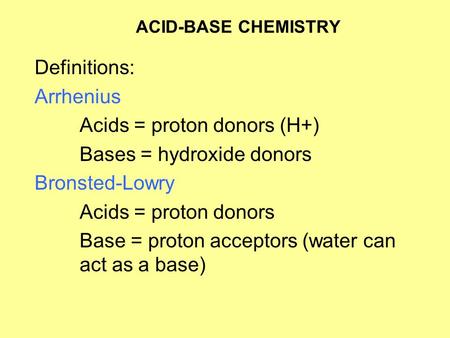 ACID-BASE CHEMISTRY Definitions: Arrhenius Acids = proton donors (H+) Bases = hydroxide donors Bronsted-Lowry Acids = proton donors Base = proton acceptors.