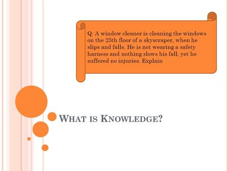 W HAT IS K NOWLEDGE ? Q: A window cleaner is cleaning the windows on the 25th floor of a skyscraper, when he slips and falls. He is not wearing a safety.