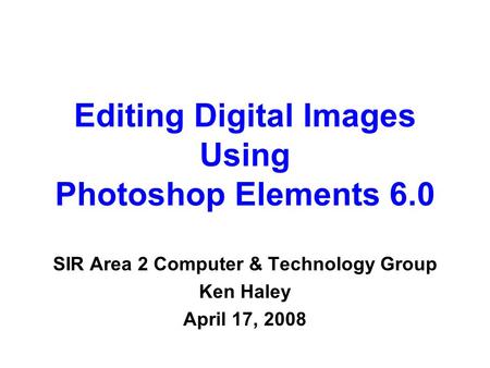 Editing Digital Images Using Photoshop Elements 6.0 SIR Area 2 Computer & Technology Group Ken Haley April 17, 2008.