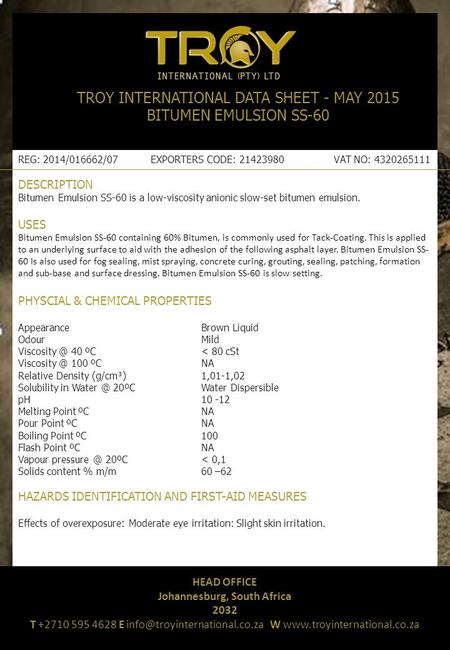 TROY INTERNATIONAL DATA SHEET - MAY 2015 BITUMEN EMULSION SS-60 ​ REG: 2014/016662/07 EXPORTERS CODE: 21423980 VAT NO: 4320265111 DESCRIPTION Bitumen Emulsion.