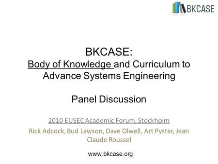 BKCASE: Body of Knowledge and Curriculum to Advance Systems Engineering Panel Discussion 2010 EUSEC Academic Forum, Stockholm Rick Adcock, Bud Lawson,