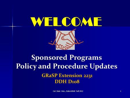 WELCOME Cal. State Univ., Bakersfield Fall 20121 Sponsored Programs Policy and Procedure Updates GRaSP Extension 2231 DDH D108.