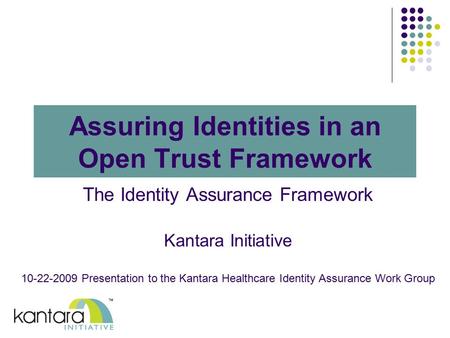 Assuring Identities in an Open Trust Framework The Identity Assurance Framework Kantara Initiative 10-22-2009 Presentation to the Kantara Healthcare Identity.