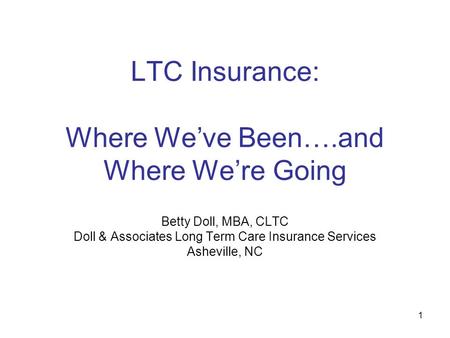 1 LTC Insurance: Where We’ve Been….and Where We’re Going Betty Doll, MBA, CLTC Doll & Associates Long Term Care Insurance Services Asheville, NC.