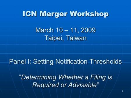 1 ICN Merger Workshop March 10 – 11, 2009 Taipei, Taiwan Panel I: Setting Notification Thresholds “Determining Whether a Filing is Required or Advisable”