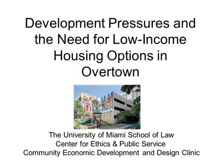 Development Pressures and the Need for Low-Income Housing Options in Overtown The University of Miami School of Law Center for Ethics & Public Service.