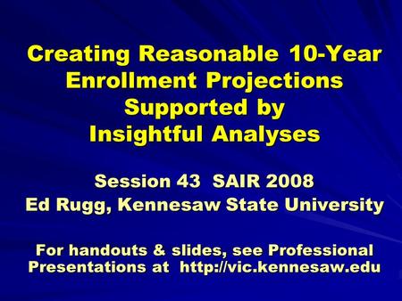 Creating Reasonable 10-Year Enrollment Projections Supported by Insightful Analyses Session 43 SAIR 2008 Ed Rugg, Kennesaw State University For handouts.