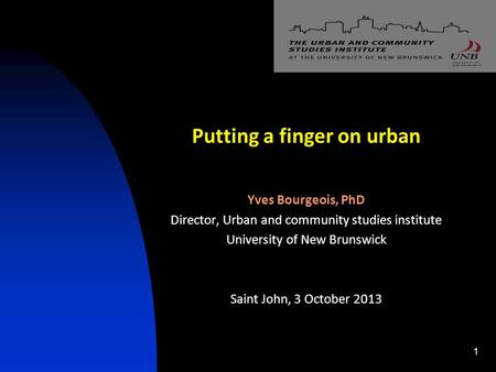 Putting a finger on urban Yves Bourgeois, PhD Director, Urban and community studies institute University of New Brunswick Saint John, 3 October 2013 1.