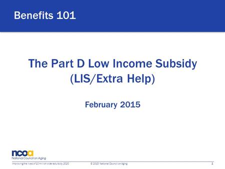 1 Improving the lives of 10 million older adults by 2020 © 2015 National Council on Aging The Part D Low Income Subsidy (LIS/Extra Help) February 2015.