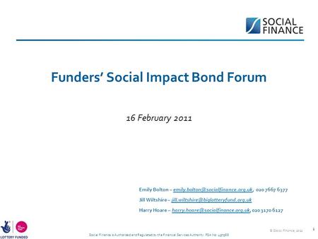 Social Finance is Authorised and Regulated by the Financial Services Authority. FSA No: 497568 1 Funders’ Social Impact Bond Forum 16 February 2011 Emily.