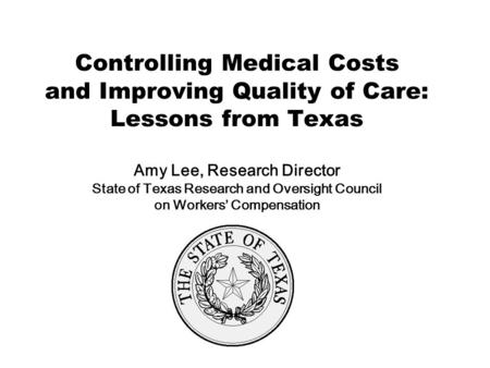 Controlling Medical Costs and Improving Quality of Care: Lessons from Texas Amy Lee, Research Director State of Texas Research and Oversight Council on.