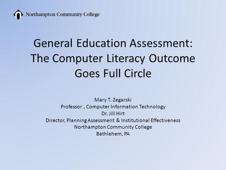 General Education Assessment: The Computer Literacy Outcome Goes Full Circle Mary T. Zegarski Professor, Computer Information Technology Dr. Jill Hirt.