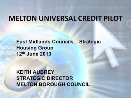 MELTON UNIVERSAL CREDIT PILOT East Midlands Councils – Strategic Housing Group 12 th June 2013 KEITH AUBREY STRATEGIC DIRECTOR MELTON BOROUGH COUNCIL.