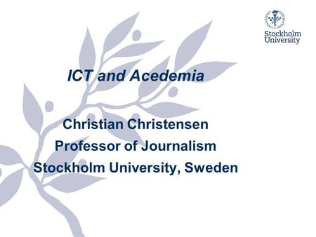 ICT and Acedemia Christian Christensen Professor of Journalism Stockholm University, Sweden.