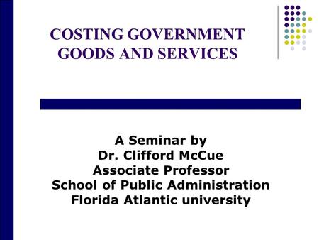 COSTING GOVERNMENT GOODS AND SERVICES A Seminar by Dr. Clifford McCue Associate Professor School of Public Administration Florida Atlantic university.