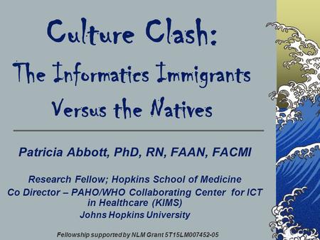 Culture Clash: The Informatics Immigrants Versus the Natives Patricia Abbott, PhD, RN, FAAN, FACMI Research Fellow; Hopkins School of Medicine Co Director.