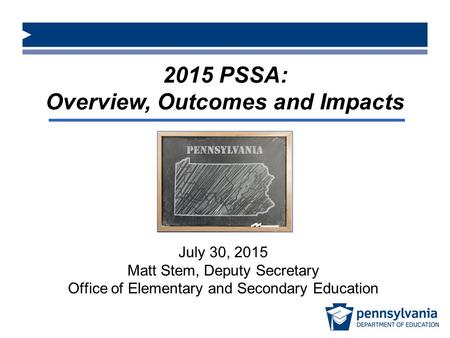 2015 PSSA: Overview, Outcomes and Impacts July 30, 2015 Matt Stem, Deputy Secretary Office of Elementary and Secondary Education.