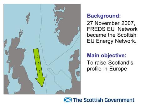 Background: 27 November 2007, FREDS EU Network became the Scottish EU Energy Network. Main objective: To raise Scotland’s profile in Europe ? ? ?