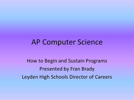 AP Computer Science How to Begin and Sustain Programs Presented by Fran Brady Leyden High Schools Director of Careers.