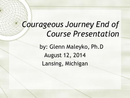 Courageous Journey End of Course Presentation by: Glenn Maleyko, Ph.D August 12, 2014 Lansing, Michigan.