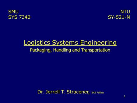 1 Logistics Systems Engineering Packaging, Handling and Transportation NTU SY-521-N SMU SYS 7340 Dr. Jerrell T. Stracener, SAE Fellow.