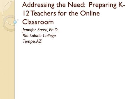 Addressing the Need: Preparing K- 12 Teachers for the Online Classroom Jennifer Freed, Ph.D. Rio Salado College Tempe, AZ.