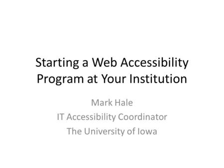 Starting a Web Accessibility Program at Your Institution Mark Hale IT Accessibility Coordinator The University of Iowa.