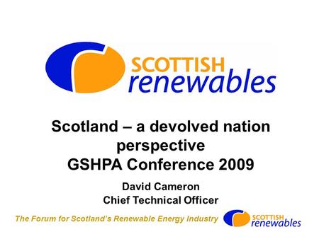 The Forum for Scotland’s Renewable Energy Industry Scotland – a devolved nation perspective GSHPA Conference 2009 David Cameron Chief Technical Officer.