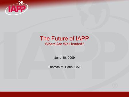 The Future of IAPP Where Are We Headed? June 10, 2009 Thomas M. Bohn, CAE.