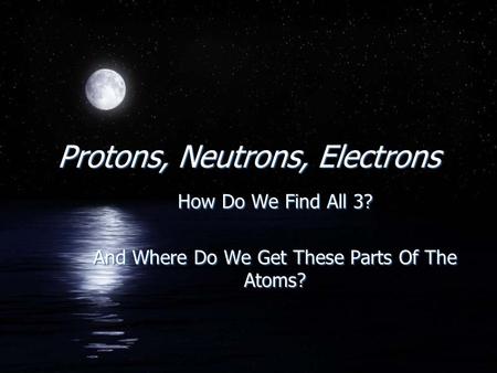 Protons, Neutrons, Electrons How Do We Find All 3? And Where Do We Get These Parts Of The Atoms? How Do We Find All 3? And Where Do We Get These Parts.