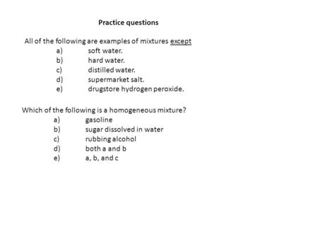 Practice questions All of the following are examples of mixtures except a)	soft water. b)	hard water. c)	distilled water. d)	supermarket salt. e)	drugstore.