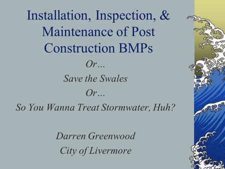 Installation, Inspection, & Maintenance of Post Construction BMPs Or… Save the Swales Or… So You Wanna Treat Stormwater, Huh? Darren Greenwood City of.