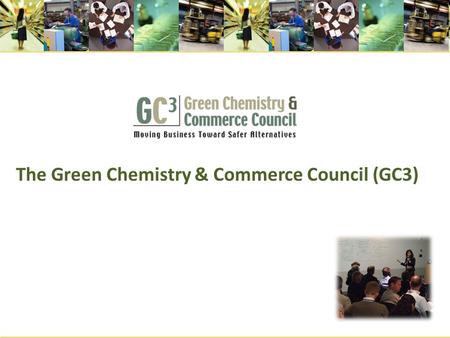 The Green Chemistry & Commerce Council (GC3). What is the GC3? A cross sectoral, B-2-B network of more than 70 companies and other organizations formed.