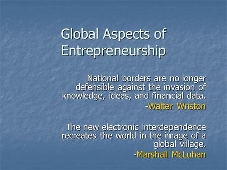 Global Aspects of Entrepreneurship National borders are no longer defensible against the invasion of knowledge, ideas, and financial data. -Walter Wriston.