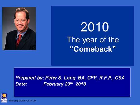 Peter Long BA, R.F.P., CFP, CSA 2010 The year of the “Comeback” Prepared by: Peter S. Long BA, CFP, R.F.P., CSA Date: February 20 th 2010.