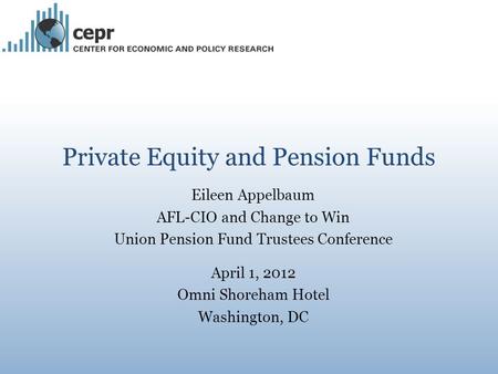 Private Equity and Pension Funds Eileen Appelbaum AFL-CIO and Change to Win Union Pension Fund Trustees Conference April 1, 2012 Omni Shoreham Hotel Washington,