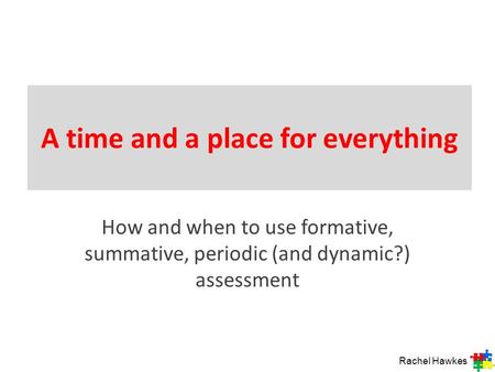 A time and a place for everything How and when to use formative, summative, periodic (and dynamic?) assessment Rachel Hawkes.