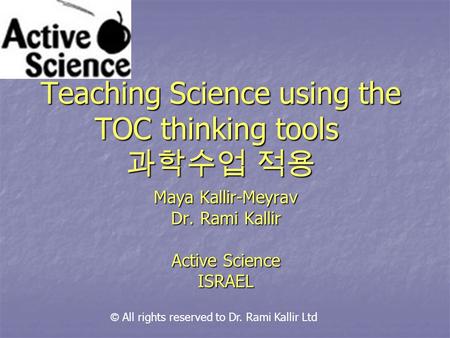 Teaching Science using the TOC thinking tools 과학수업 적용 Maya Kallir-Meyrav Dr. Rami Kallir Active Science ISRAEL © All rights reserved to Dr. Rami Kallir.