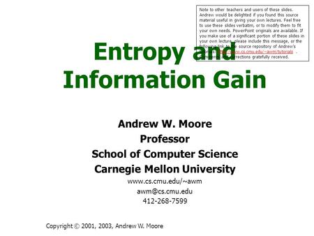 Copyright © 2001, 2003, Andrew W. Moore Entropy and Information Gain Andrew W. Moore Professor School of Computer Science Carnegie Mellon University www.cs.cmu.edu/~awm.