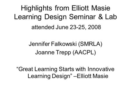 Highlights from Elliott Masie Learning Design Seminar & Lab attended June 23-25, 2008 Jennifer Falkowski (SMRLA) Joanne Trepp (AACPL) “Great Learning Starts.