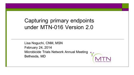 Capturing primary endpoints under MTN-016 Version 2.0 Lisa Noguchi, CNM, MSN February 24, 2014 Microbicide Trials Network Annual Meeting Bethesda, MD.